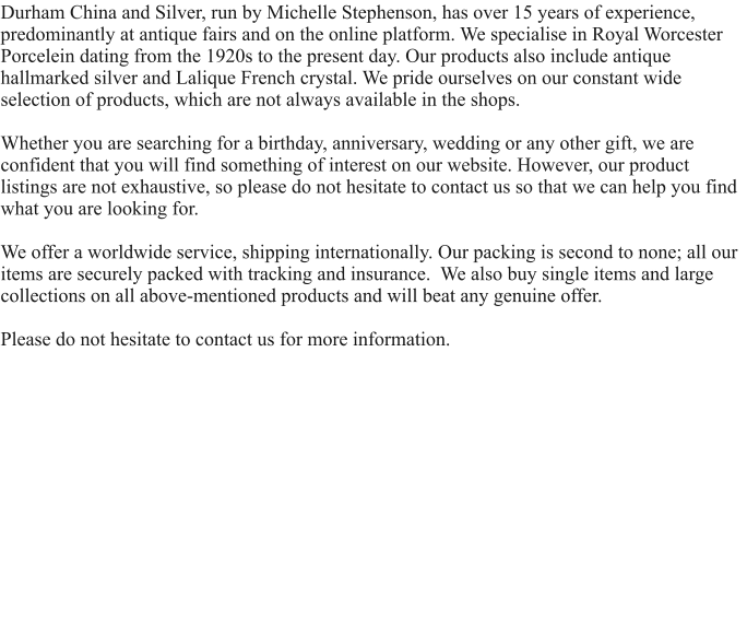 Durham China and Silver, run by Michelle Stephenson, has over 15 years of experience, predominantly at antique fairs and on the online platform. We specialise in Royal Worcester Porcelein dating from the 1920s to the present day. Our products also include antique hallmarked silver and Lalique French crystal. We pride ourselves on our constant wide selection of products, which are not always available in the shops.  Whether you are searching for a birthday, anniversary, wedding or any other gift, we are confident that you will find something of interest on our website. However, our product listings are not exhaustive, so please do not hesitate to contact us so that we can help you find what you are looking for.   We offer a worldwide service, shipping internationally. Our packing is second to none; all our items are securely packed with tracking and insurance.  We also buy single items and large collections on all above-mentioned products and will beat any genuine offer.  Please do not hesitate to contact us for more information.