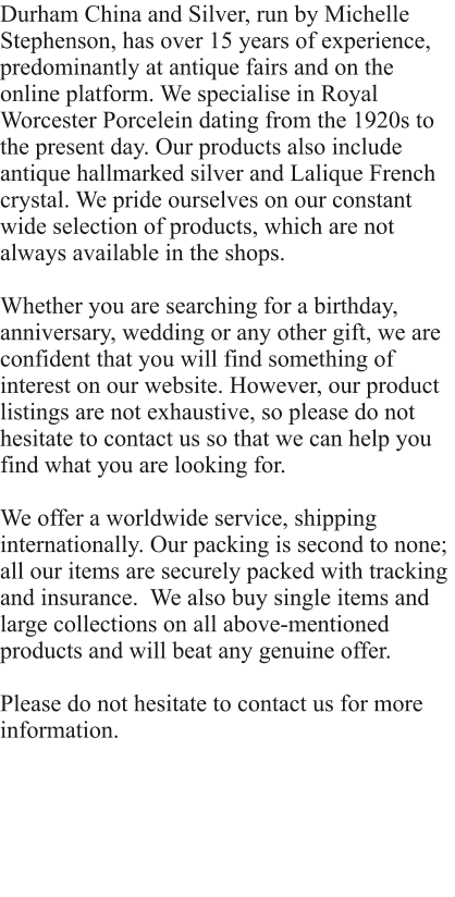Durham China and Silver, run by Michelle Stephenson, has over 15 years of experience, predominantly at antique fairs and on the online platform. We specialise in Royal Worcester Porcelein dating from the 1920s to the present day. Our products also include antique hallmarked silver and Lalique French crystal. We pride ourselves on our constant wide selection of products, which are not always available in the shops.  Whether you are searching for a birthday, anniversary, wedding or any other gift, we are confident that you will find something of interest on our website. However, our product listings are not exhaustive, so please do not hesitate to contact us so that we can help you find what you are looking for.   We offer a worldwide service, shipping internationally. Our packing is second to none; all our items are securely packed with tracking and insurance.  We also buy single items and large collections on all above-mentioned products and will beat any genuine offer.  Please do not hesitate to contact us for more information.